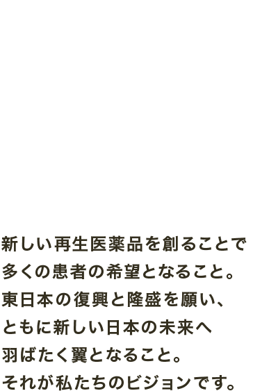 新しい再生医薬品を創ることで多くの患者の希望となること。東日本の復興と隆盛を願い、ともに新しい日本の未来へ羽ばたく翼となること。それが私たちのビジョンです。