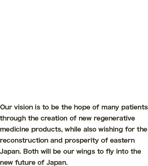 Our vision is to be the hope of many patients through the creation of new regenerative medicine products, while also wishing for the reconstruction and prosperity of eastern Japan. Both will be our wings to fly into the new future of Japan.